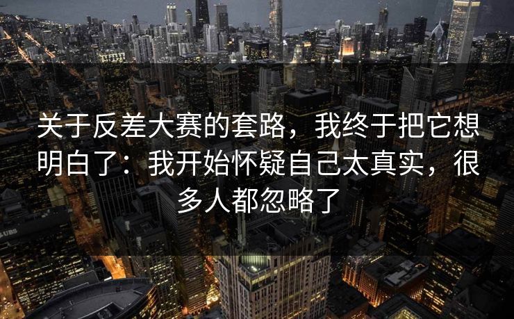 关于反差大赛的套路，我终于把它想明白了：我开始怀疑自己太真实，很多人都忽略了