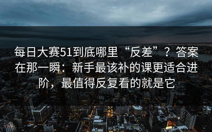 每日大赛51到底哪里“反差”？答案在那一瞬：新手最该补的课更适合进阶，最值得反复看的就是它