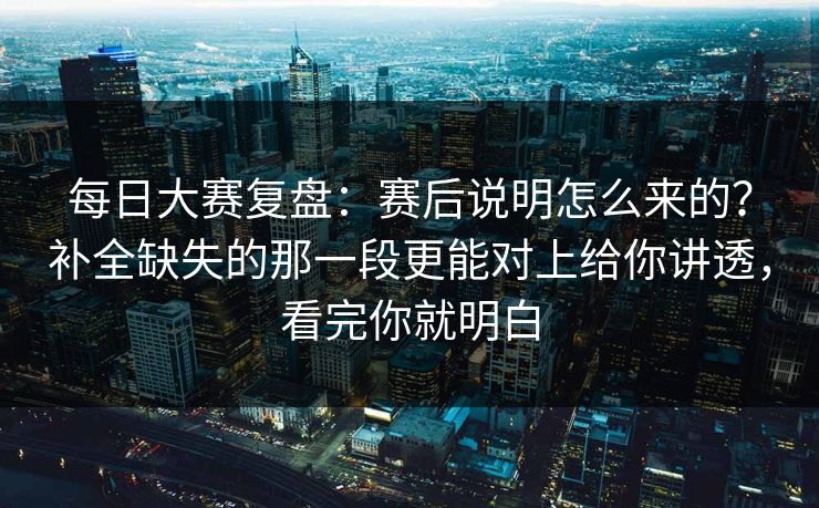 每日大赛复盘：赛后说明怎么来的？补全缺失的那一段更能对上给你讲透，看完你就明白