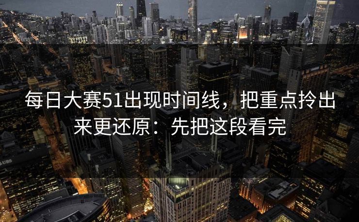 每日大赛51出现时间线，把重点拎出来更还原：先把这段看完