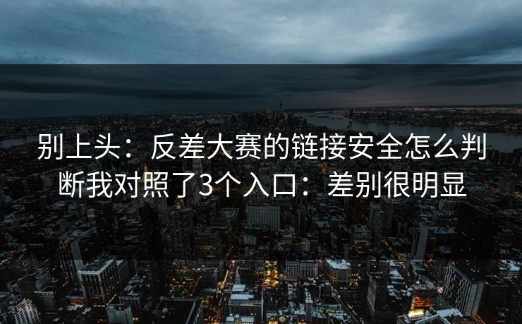 别上头：反差大赛的链接安全怎么判断我对照了3个入口：差别很明显