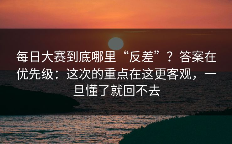 每日大赛到底哪里“反差”？答案在优先级：这次的重点在这更客观，一旦懂了就回不去