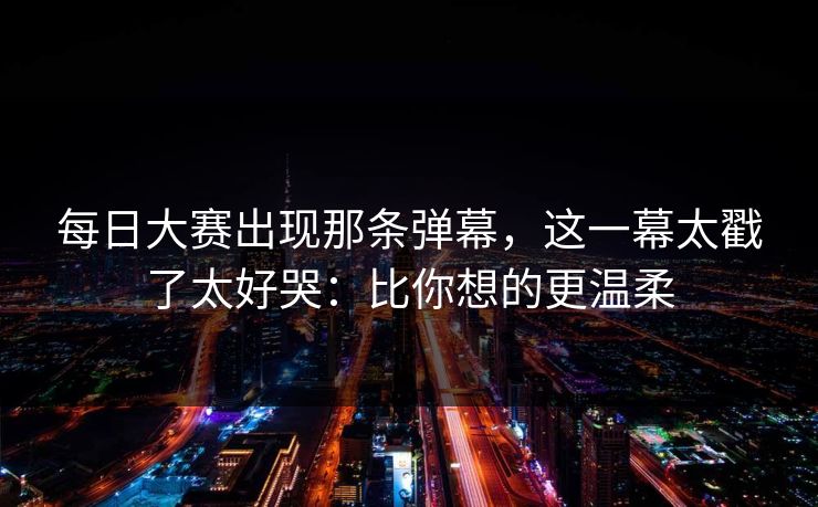 每日大赛出现那条弹幕，这一幕太戳了太好哭：比你想的更温柔