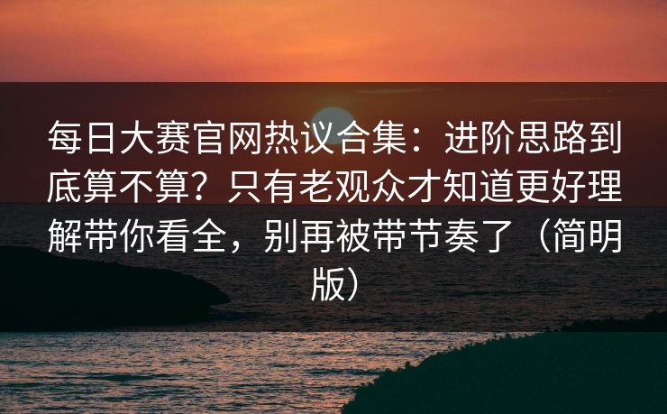 每日大赛官网热议合集:进阶思路到底算不算?只有老观众才知道更好理解带你看全,别再被带节奏了(简明版) 每日大赛官网热议合集:进阶思路到底算不算?只有老观众才知道更好理解带你看全,别再被带节奏了(简明版)